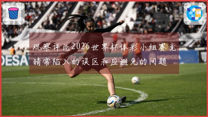 观察评论2026世界杯体彩小组赛竞猜常陷入的误区和应避免的问题