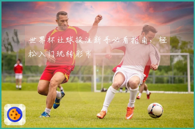 世界杯让球投注新手必看指南，轻松入门玩转彩市